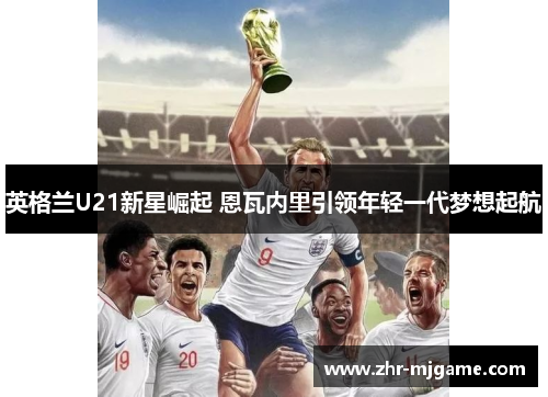 英格兰U21新星崛起 恩瓦内里引领年轻一代梦想起航 英格兰U21新星崛起 恩瓦内里引领年轻一代梦想起航