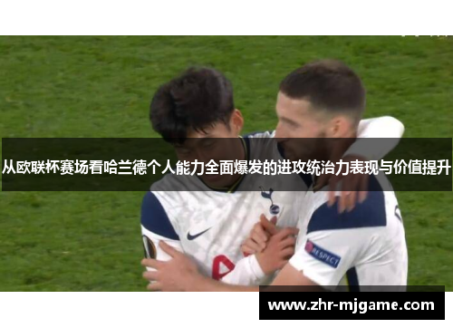 从欧联杯赛场看哈兰德个人能力全面爆发的进攻统治力表现与价值提升