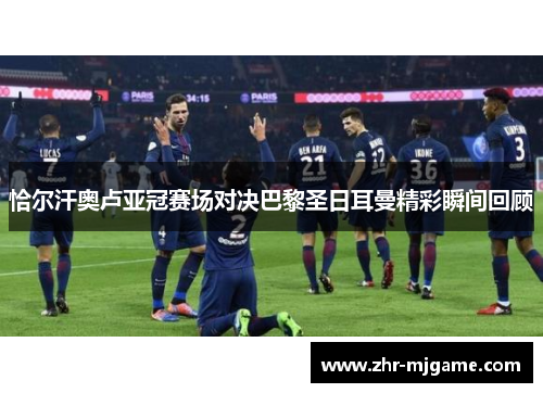 恰尔汗奥卢亚冠赛场对决巴黎圣日耳曼精彩瞬间回顾 恰尔汗奥卢亚冠赛场对决巴黎圣日耳曼精彩瞬间回顾